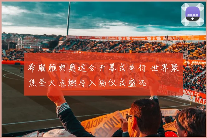 希腊雅典奥运会开幕式举行 世界聚焦圣火点燃与入场仪式盛况