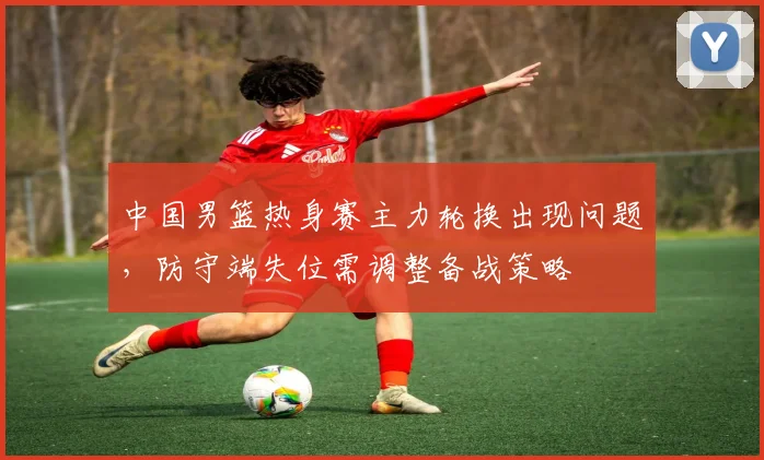 中国男篮热身赛主力轮换出现问题，防守端失位需调整备战策略