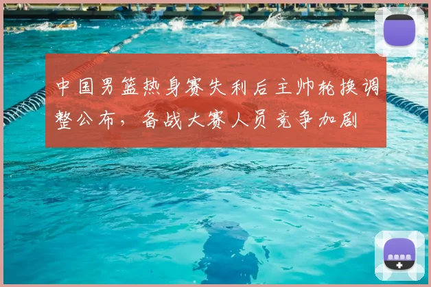 中国男篮热身赛失利后主帅轮换调整公布，备战大赛人员竞争加剧