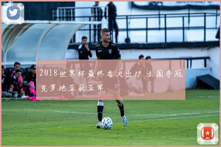 2018世界杯最终名次出炉 法国夺冠克罗地亚获亚军