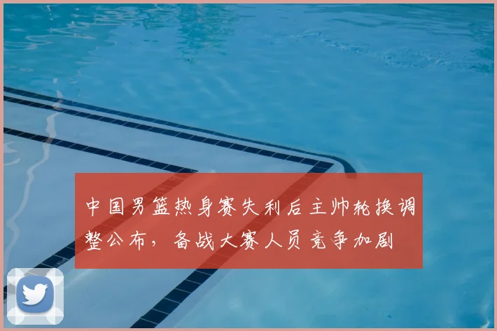 中国男篮热身赛失利后主帅轮换调整公布，备战大赛人员竞争加剧