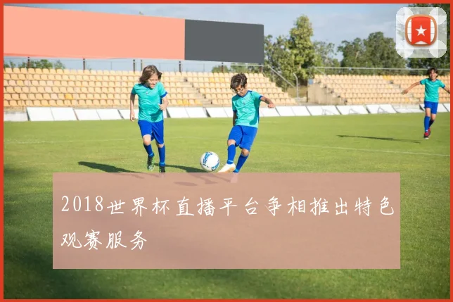 2018世界杯直播平台争相推出特色观赛服务