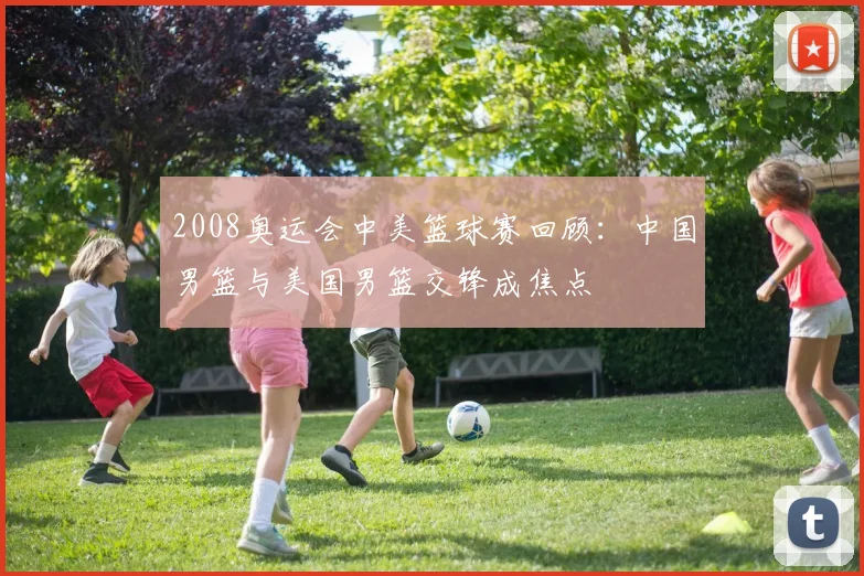 2008奥运会中美篮球赛回顾：中国男篮与美国男篮交锋成焦点