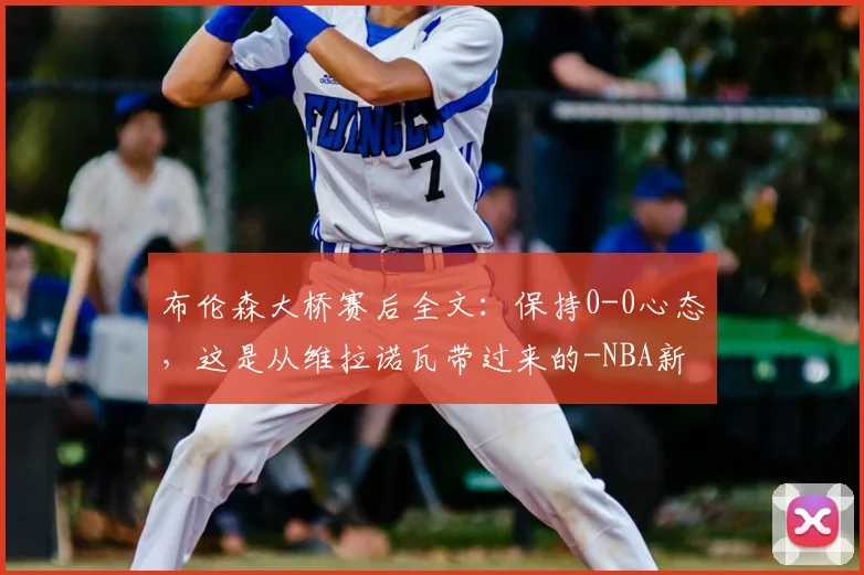布伦森大桥赛后全文：保持0-0心态，这是从维拉诺瓦带过来的-NBA新闻