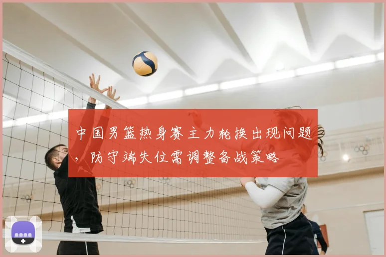 中国男篮热身赛主力轮换出现问题，防守端失位需调整备战策略