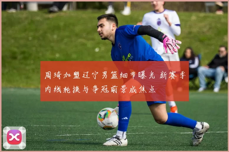 周琦加盟辽宁男篮细节曝光 新赛季内线轮换与争冠前景成焦点