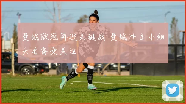 曼城欧冠再迎关键战 曼城冲击小组头名备受关注