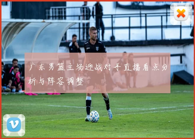 广东男篮主场迎战对手直播看点分析与阵容调整