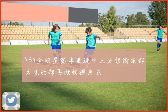 NBA全明星赛库里连中三分领衔东部力克西部再掀收视看点