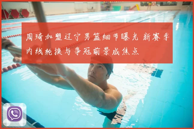 周琦加盟辽宁男篮细节曝光 新赛季内线轮换与争冠前景成焦点