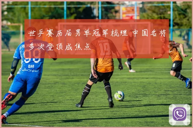 世乒赛历届男单冠军梳理 中国名将多次登顶成焦点