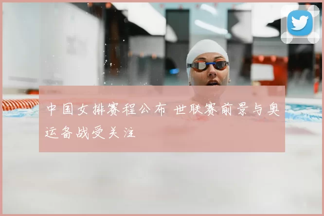 中国女排赛程公布 世联赛前景与奥运备战受关注