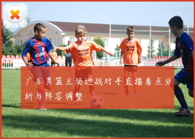 广东男篮主场迎战对手直播看点分析与阵容调整