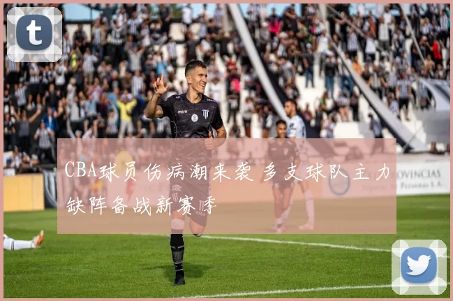 CBA球员伤病潮来袭 多支球队主力缺阵备战新赛季