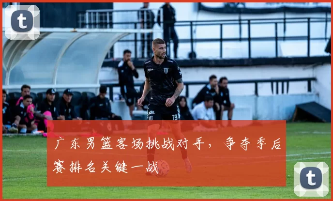 广东男篮客场挑战对手，争夺季后赛排名关键一战