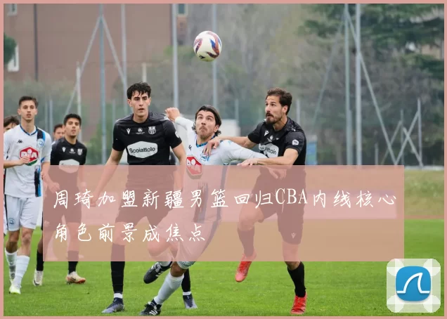 周琦加盟新疆男篮回归CBA内线核心角色前景成焦点