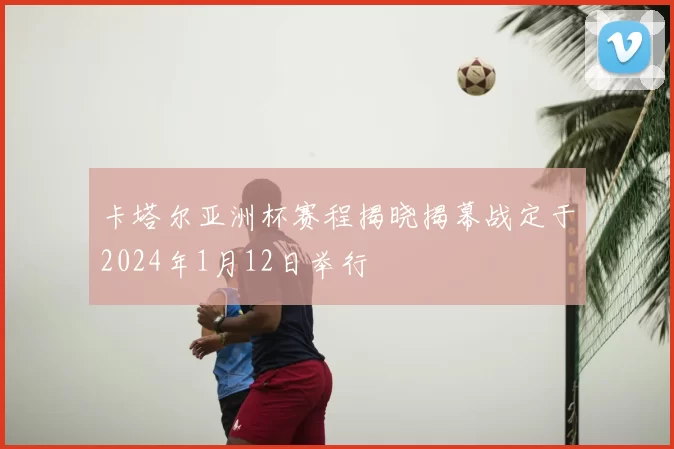 卡塔尔亚洲杯赛程揭晓揭幕战定于2024年1月12日举行