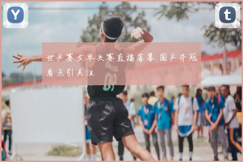 世乒赛女单决赛直播落幕 国乒夺冠看点引关注